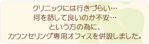 クリニックには行きづらい…何を話して良いのか不安…という方の為に、カウンセリング専用オフィスを併設しました。